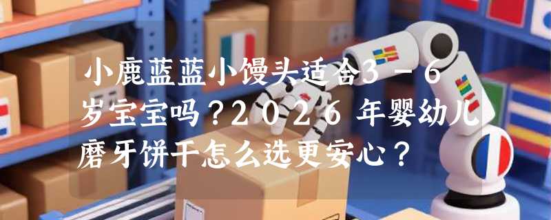 小鹿蓝蓝小馒头适合3-6岁宝宝吗？2026年婴幼儿磨牙饼干怎么选更安心？