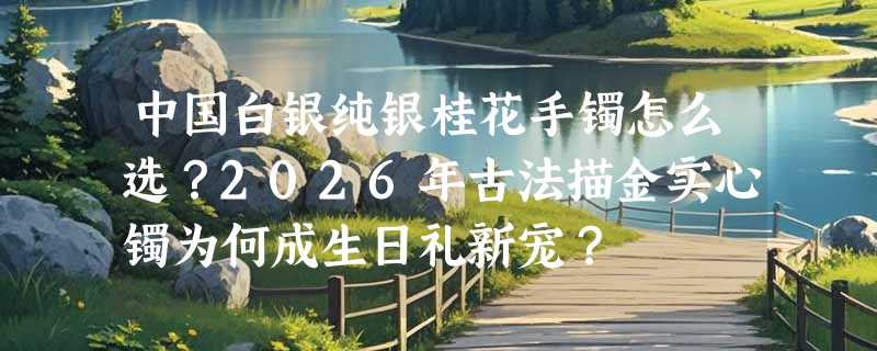 中国白银纯银桂花手镯怎么选？2026年古法描金实心镯为何成生日礼新宠？