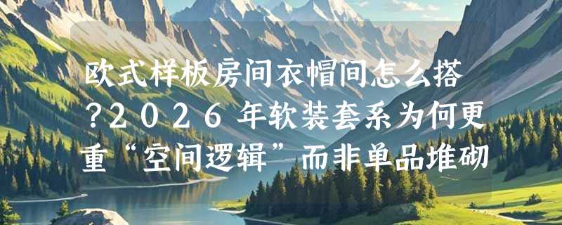 欧式样板房间衣帽间怎么搭？2026年软装套系为何更重“空间逻辑”而非单品堆砌？