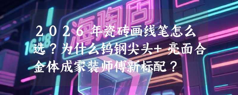 2026年瓷砖画线笔怎么选？为什么钨钢尖头+亮面合金体成家装师傅新标配？
