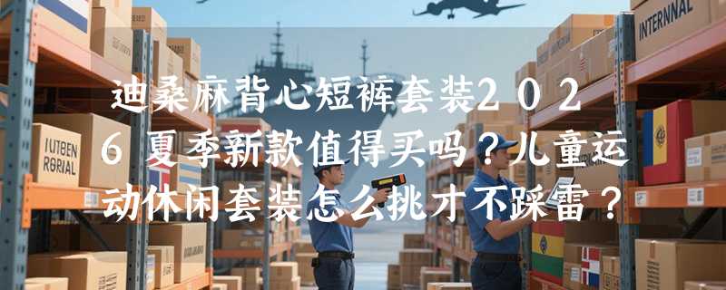 迪桑麻背心短裤套装2026夏季新款值得买吗？儿童运动休闲套装怎么挑才不踩雷？