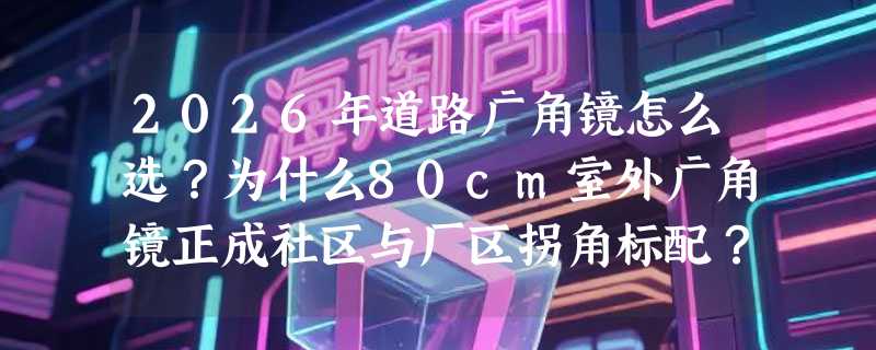 2026年道路广角镜怎么选？为什么80cm室外广角镜正成社区与厂区拐角标配？