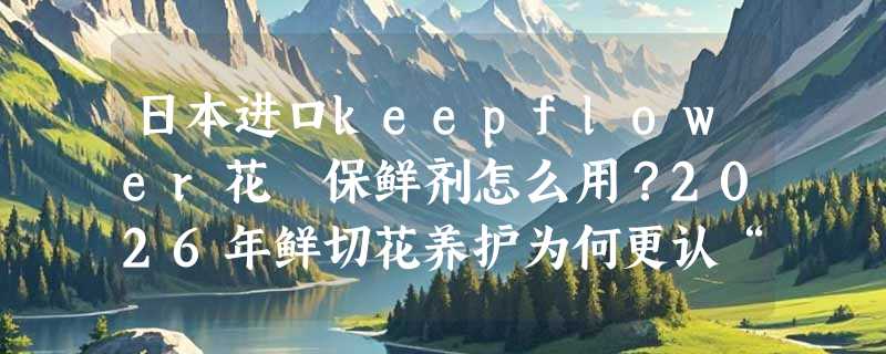 日本进口keepflower花咲保鲜剂怎么用？2026年鲜切花养护为何更认“有机认证液体配方”？