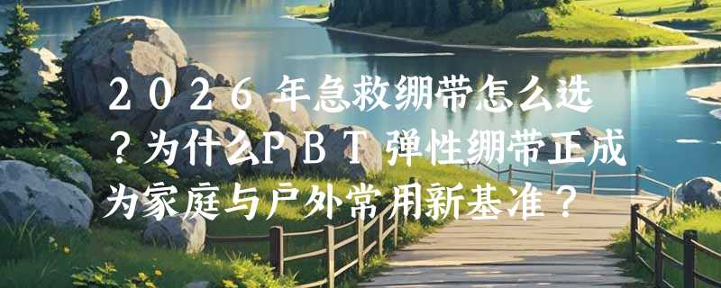 2026年急救绷带怎么选？为什么PBT弹性绷带正成为家庭与户外常用新基准？