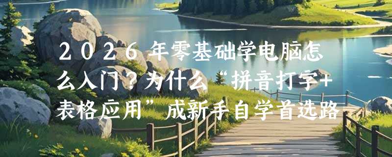 2026年零基础学电脑怎么入门？为什么“拼音打字+表格应用”成新手自学首选路径？
