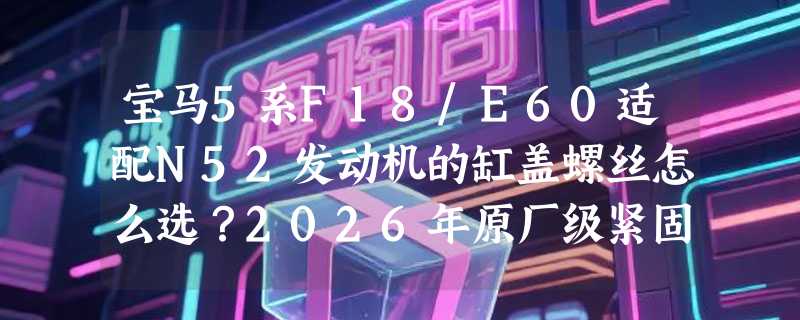 宝马5系F18/E60适配N52发动机的缸盖螺丝怎么选？2026年原厂级紧固标准有哪些新要求？