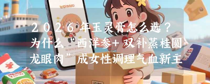 2026年玉灵膏怎么选？为什么“西洋参+双补蒸桂圆龙眼肉”成女性调理气血新主流？