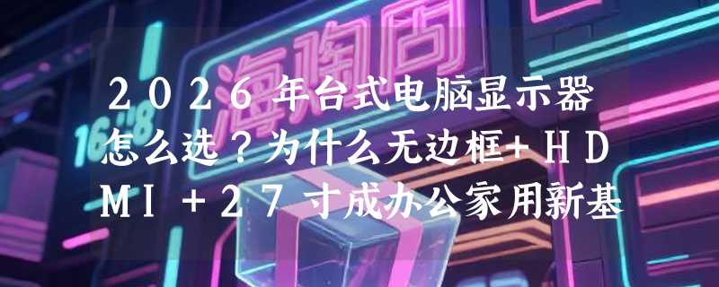 2026年台式电脑显示器怎么选？为什么无边框+HDMI+27寸成办公家用新基准？
