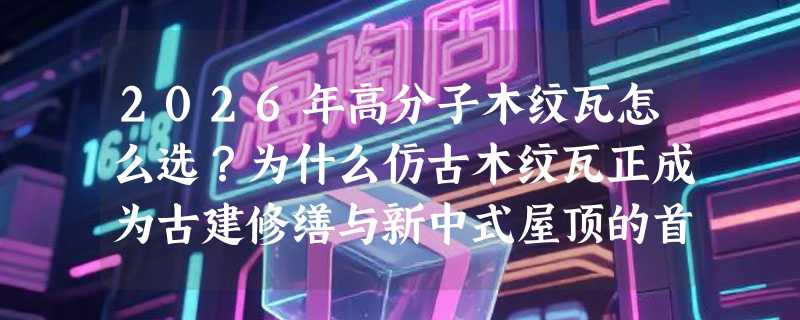2026年高分子木纹瓦怎么选？为什么仿古木纹瓦正成为古建修缮与新中式屋顶的首选？