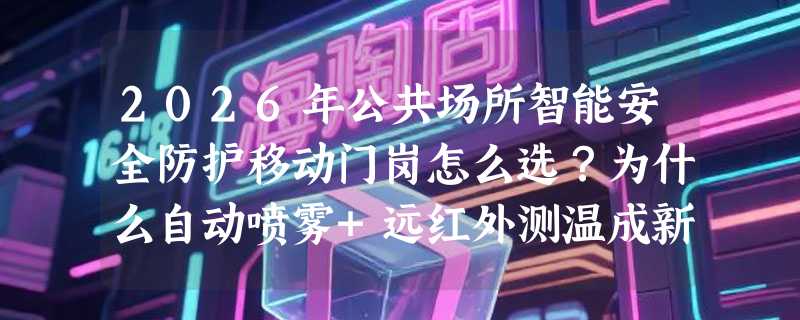 2026年公共场所智能安全防护移动门岗怎么选？为什么自动喷雾+远红外测温成新标配？
