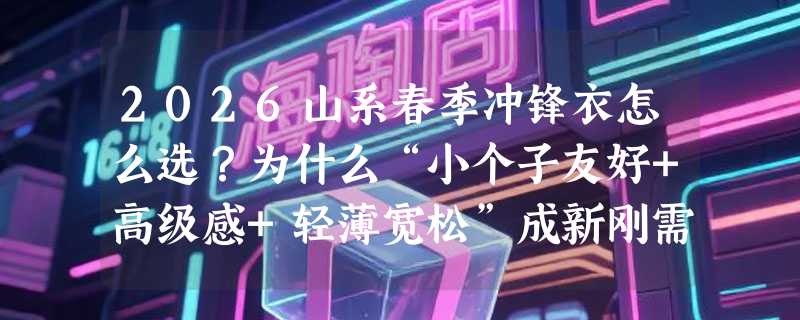 2026山系春季冲锋衣怎么选？为什么“小个子友好+高级感+轻薄宽松”成新刚需？