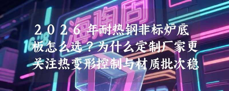2026年耐热钢非标炉底板怎么选？为什么定制厂家更关注热变形控制与材质批次稳定性？