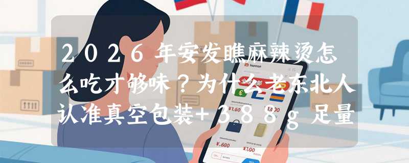 2026年安发瞧麻辣烫怎么吃才够味？为什么老东北人认准真空包装+388g足量配比？