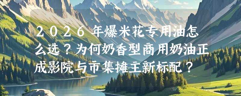 2026年爆米花专用油怎么选？为何奶香型商用奶油正成影院与市集摊主新标配？