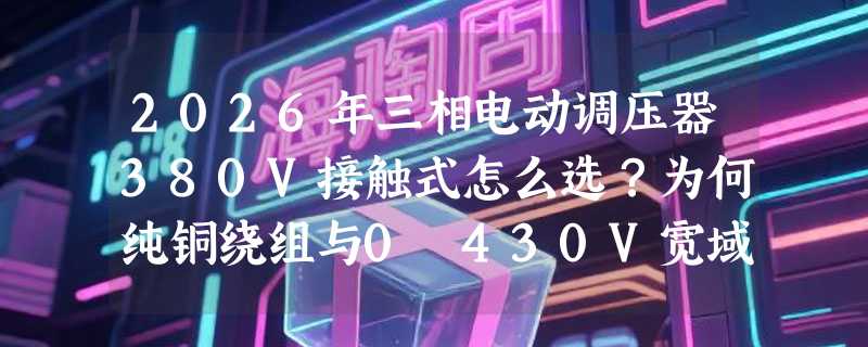 2026年三相电动调压器380V接触式怎么选？为何纯铜绕组与0–430V宽域调节成新基准？