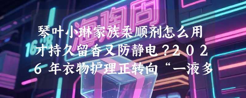 琴叶小琳家族柔顺剂怎么用才持久留香又防静电？2026年衣物护理正转向“一液多效+长效缓释”