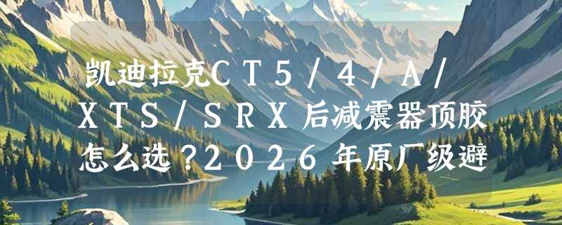 凯迪拉克CT5/4/A/XTS/SRX后减震器顶胶怎么选？2026年原厂级避震机顶盖有哪些新标准？