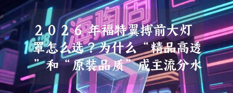2026年福特翼搏前大灯罩怎么选？为什么“精品高透”和“原装品质”成主流分水岭？