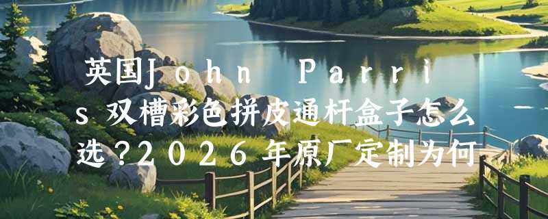 英国John Parris双槽彩色拼皮通杆盒子怎么选？2026年原厂定制为何更强调“槽位精度”与“皮料批次一致性”？