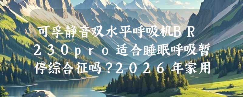 可孚静音双水平呼吸机BR230pro适合睡眠呼吸暂停综合征吗？2026年家用呼吸治疗更看重哪几个硬指标？