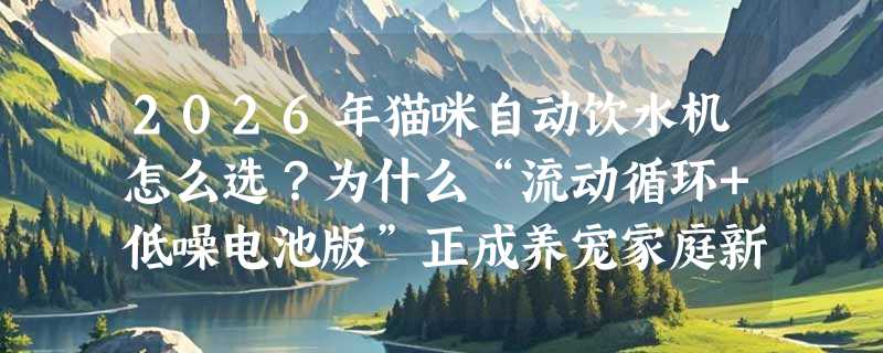 2026年猫咪自动饮水机怎么选？为什么“流动循环+低噪电池版”正成养宠家庭新刚需？