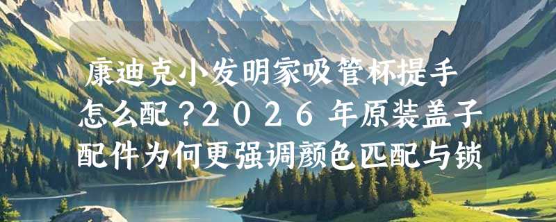 康迪克小发明家吸管杯提手怎么配？2026年原装盖子配件为何更强调颜色匹配与锁扣兼容性？