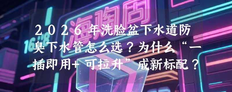 2026年洗脸盆下水道防臭下水管怎么选？为什么“一插即用+可拉升”成新标配？