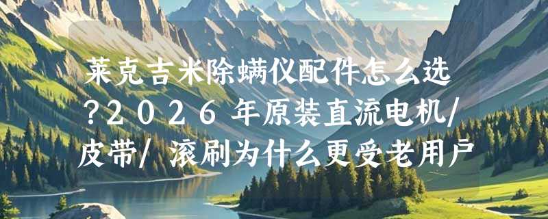 莱克吉米除螨仪配件怎么选？2026年原装直流电机/皮带/滚刷为什么更受老用户认准？