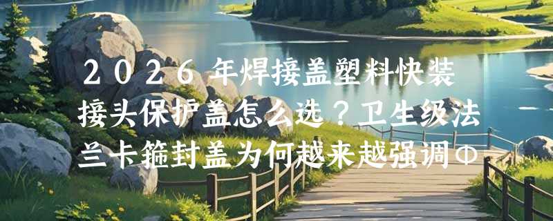 2026年焊接盖塑料快装接头保护盖怎么选？卫生级法兰卡箍封盖为何越来越强调Φ50.8以上通径与透明白材质？