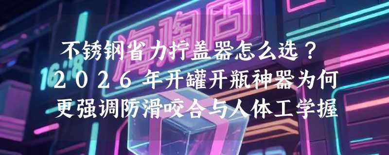 不锈钢省力拧盖器怎么选？2026年开罐开瓶神器为何更强调防滑咬合与人体工学握感？