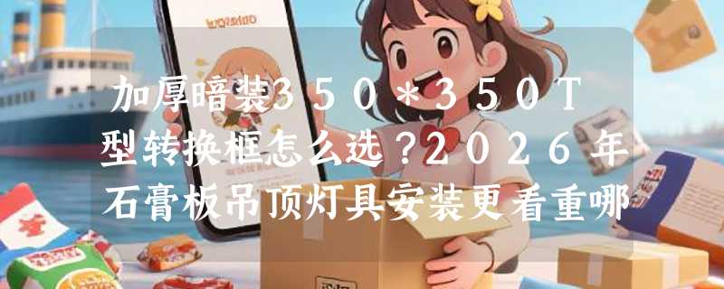 加厚暗装350*350T型转换框怎么选？2026年石膏板吊顶灯具安装更看重哪三个隐性指标？