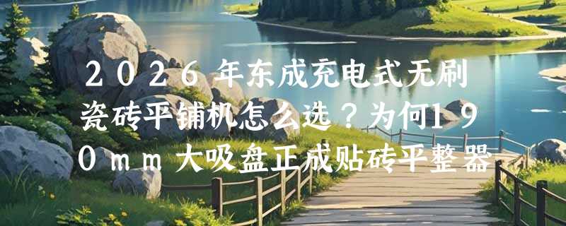 2026年东成充电式无刷瓷砖平铺机怎么选？为何190mm大吸盘正成贴砖平整器新基准？