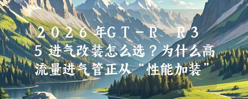 2026年GT-R R35进气改装怎么选？为什么高流量进气管正从“性能加装”转向“系统适配”？