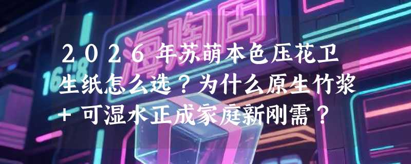 2026年苏萌本色压花卫生纸怎么选？为什么原生竹浆+可湿水正成家庭新刚需？