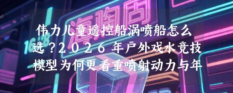 伟力儿童遥控船涡喷船怎么选？2026年户外戏水竞技模型为何更看重喷射动力与年龄适配？