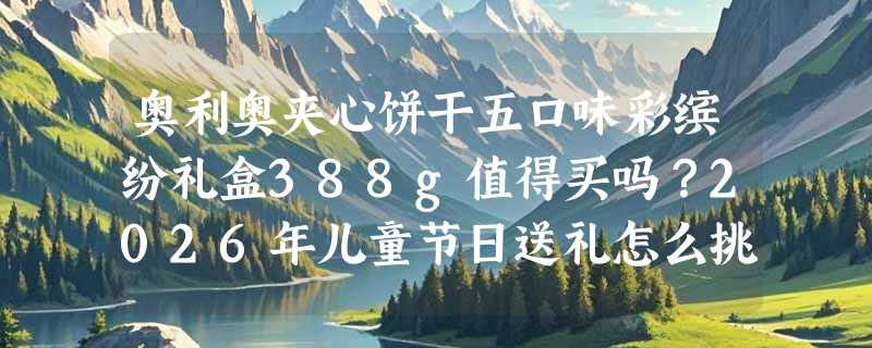 奥利奥夹心饼干五口味彩缤纷礼盒388g值得买吗？2026年儿童节日送礼怎么挑零食礼盒更安心？