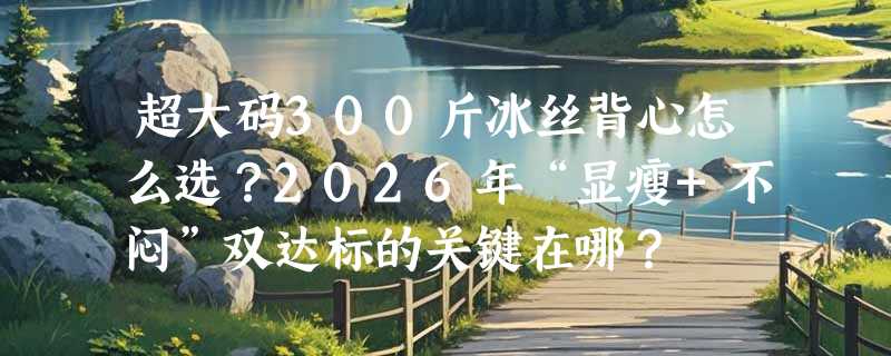 超大码300斤冰丝背心怎么选？2026年“显瘦+不闷”双达标的关键在哪？