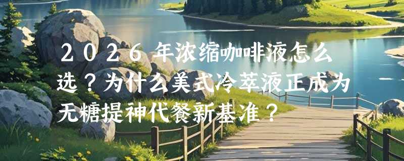 2026年浓缩咖啡液怎么选？为什么美式冷萃液正成为无糖提神代餐新基准？