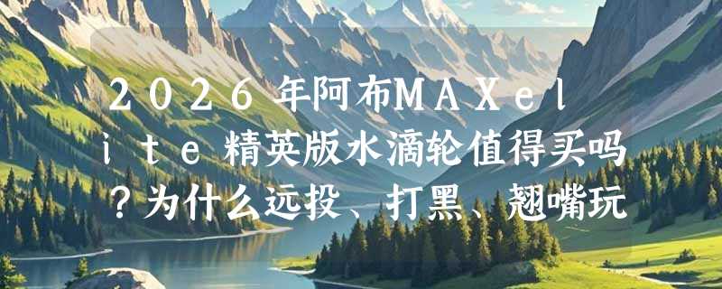 2026年阿布MAXelite精英版水滴轮值得买吗？为什么远投、打黑、翘嘴玩家都在盯这款泛用轮？