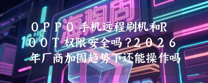 OPPO手机远程刷机和ROOT权限安全吗？2026年厂商加固趋势下还能操作吗？