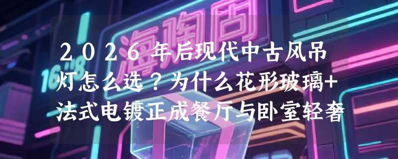 2026年后现代中古风吊灯怎么选？为什么花形玻璃+法式电镀正成餐厅与卧室轻奢标配？