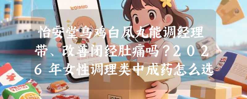 怡安堂乌鸡白凤丸能调经理带、改善闭经肚痛吗？2026年女性调理类中成药怎么选更靠谱？