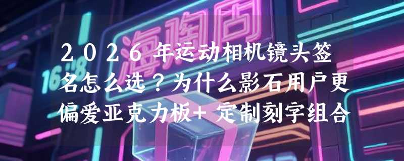 2026年运动相机镜头签名怎么选？为什么影石用户更偏爱亚克力板+定制刻字组合？