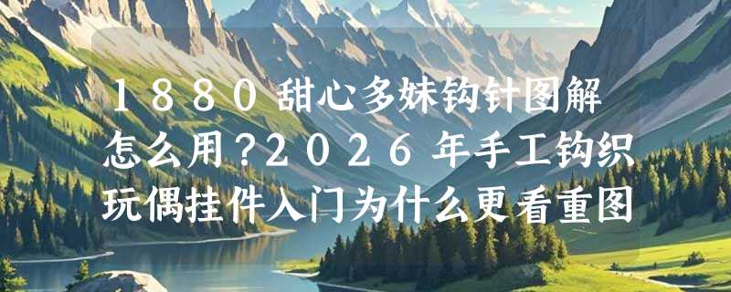1880甜心多妹钩针图解怎么用？2026年手工钩织玩偶挂件入门为什么更看重图解清晰度与步骤分层？