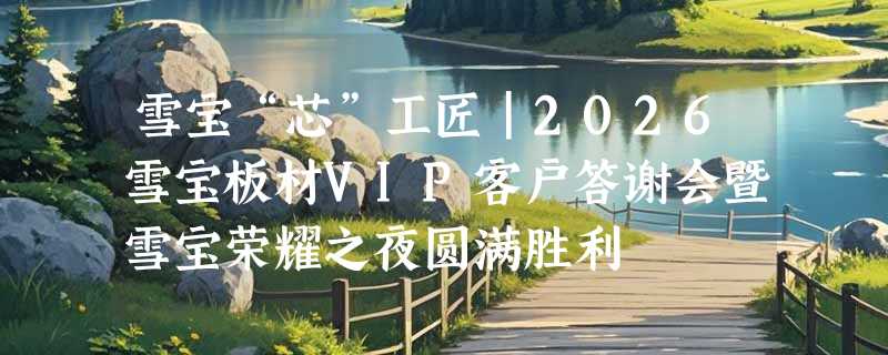 雪宝“芯”工匠｜2026雪宝板材VIP客户答谢会暨雪宝荣耀之夜圆满胜利