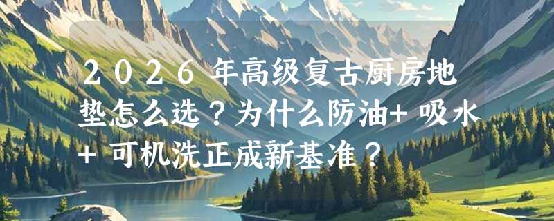 2026年高级复古厨房地垫怎么选？为什么防油+吸水+可机洗正成新基准？