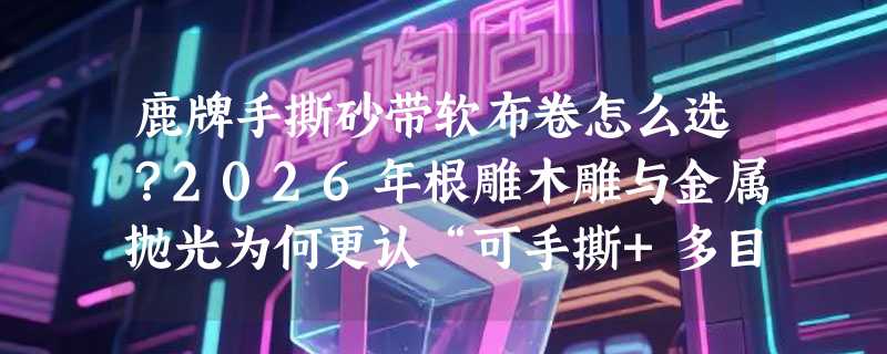鹿牌手撕砂带软布卷怎么选？2026年根雕木雕与金属抛光为何更认“可手撕+多目数分段”？
