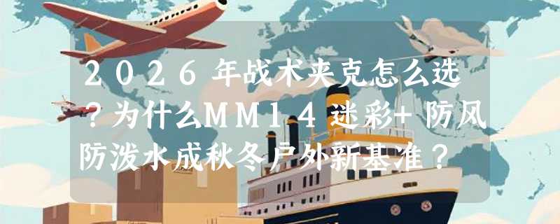 2026年战术夹克怎么选？为什么MM14迷彩+防风防泼水成秋冬户外新基准？