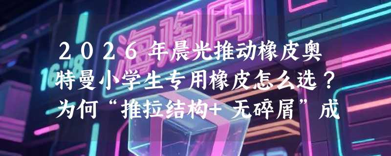 2026年晨光推动橡皮奥特曼小学生专用橡皮怎么选？为何“推拉结构+无碎屑”成新刚需？
