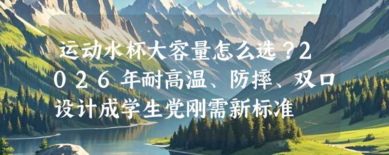 运动水杯大容量怎么选？2026年耐高温、防摔、双口设计成学生党刚需新标准